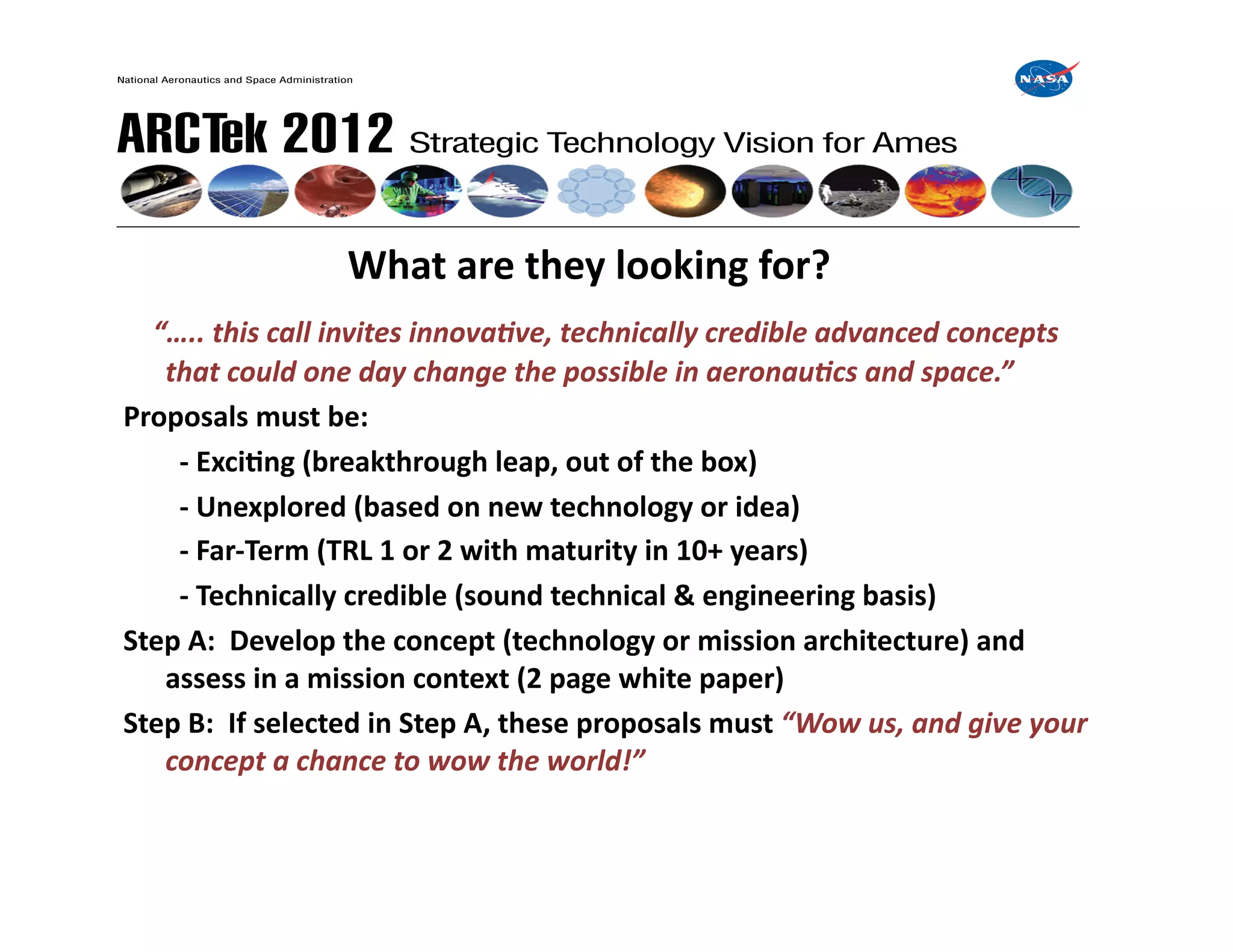  	
     	
     	
     	
  What	
  are	
  they	
  looking	
  for?	
  
	
  	
  	
  “…..	
  this	
  call	
  invites	
  innova0ve,	
  technically	
  credible	
  advanced	
  concepts	
  
       that	
  could	
  one	
  day	
  change	
  the	
  possible	
  in	
  aeronau0cs	
  and	
  space.”	
  
Proposals	
  must	
  be:	
  
   	
   	
  -­‐	
  ExciIng	
  (breakthrough	
  leap,	
  out	
  of	
  the	
  box)	
  
   	
   	
  -­‐	
  Unexplored	
  (based	
  on	
  new	
  technology	
  or	
  idea)	
  
   	
   	
  -­‐	
  Far-­‐Term	
  (TRL	
  1	
  or	
  2	
  with	
  maturity	
  in	
  10+	
  years)	
  
   	
   	
  -­‐	
  Technically	
  credible	
  (sound	
  technical	
  &	
  engineering	
  basis)	
  
Step	
  A:	
  	
  Develop	
  the	
  concept	
  (technology	
  or	
  mission	
  architecture)	
  and	
  
       assess	
  in	
  a	
  mission	
  context	
  (2	
  page	
  white	
  paper)	
  
Step	
  B:	
  	
  If	
  selected	
  in	
  Step	
  A,	
  these	
  proposals	
  must	
  “Wow	
  us,	
  and	
  give	
  your	
  
       concept	
  a	
  chance	
  to	
  wow	
  the	
  world!”	
  
 