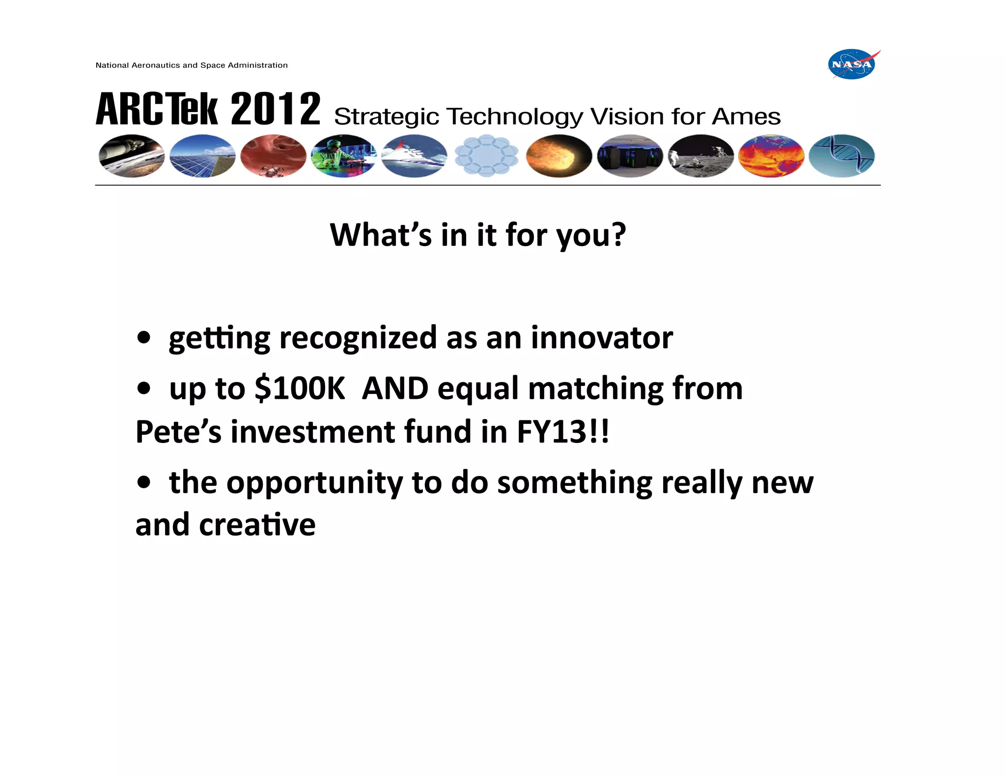  	
     	
     	
     	
     	
  What’s	
  in	
  it	
  for	
  you?	
  

	
  •	
  	
  geong	
  recognized	
  as	
  an	
  innovator	
  
	
  •	
  	
  up	
  to	
  $100K	
  	
  AND	
  equal	
  matching	
  from	
  	
  	
  	
  	
   	
  	
  	
  
    Pete’s	
  investment	
  fund	
  in	
  FY13!!	
  
	
  •	
  	
  the	
  opportunity	
  to	
  do	
  something	
  really	
  new	
  	
  	
  	
   	
  	
  	
  
    and	
  creaIve	
  
 