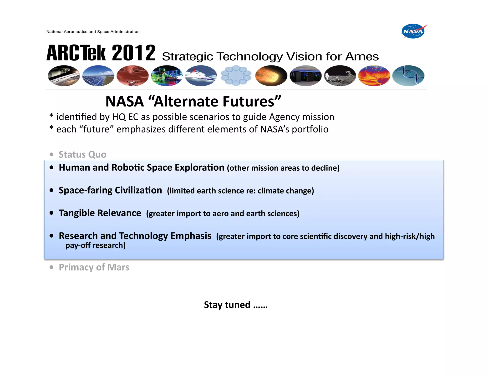  	
  	
  	
  	
  	
  	
  	
  	
  	
  	
  	
  	
  	
  	
  NASA	
  “Alternate	
  Futures”	
  
*	
  idenFﬁed	
  by	
  HQ	
  EC	
  as	
  possible	
  scenarios	
  to	
  guide	
  Agency	
  mission	
  	
  	
  
*	
  each	
  “future”	
  emphasizes	
  diﬀerent	
  elements	
  of	
  NASA’s	
  porWolio	
  

•	
  	
  Status	
  Quo	
  
•	
  	
  Human	
  and	
  RoboIc	
  Space	
  ExploraIon	
  (other	
  mission	
  areas	
  to	
  decline)	
  

•	
  	
  Space-­‐faring	
  CivilizaIon	
  	
  (limited	
  earth	
  science	
  re:	
  climate	
  change)	
  

•	
  	
  Tangible	
  Relevance	
  	
  (greater	
  import	
  to	
  aero	
  and	
  earth	
  sciences)	
  

•	
  	
  Research	
  and	
  Technology	
  Emphasis	
  	
  (greater	
  import	
  to	
  core	
  scienIﬁc	
  discovery	
  and	
  high-­‐risk/high	
  
       pay-­‐oﬀ	
  research)	
  

•	
  	
  Primacy	
  of	
  Mars	
  


     	
   	
     	
       	
         	
     	
       	
       	
  Stay	
  tuned	
  ……	
  	
  
 