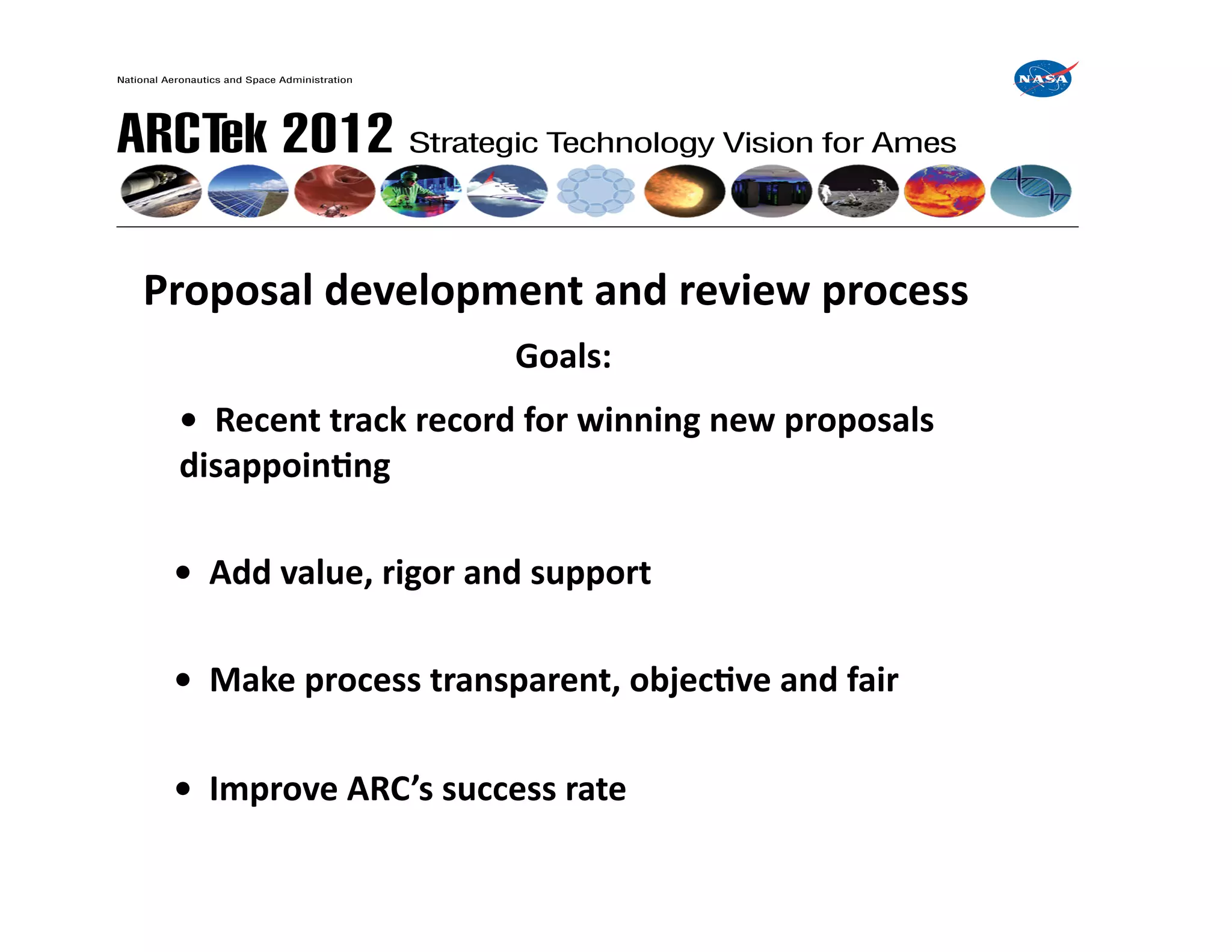  	
  Proposal	
  development	
  and	
  review	
  process	
  
        	
  	
   	
   	
   	
   	
   	
   	
  Goals:	
  
        	
  	
  •	
  	
  Recent	
  track	
  record	
  for	
  winning	
  new	
  proposals	
   	
   	
     	
  
     	
  disappoinIng	
  

   	
  	
  •	
  	
  Add	
  value,	
  rigor	
  and	
  support	
  

   	
  	
  •	
  	
  Make	
  process	
  transparent,	
  objecIve	
  and	
  fair	
  

   	
  	
  •	
  	
  Improve	
  ARC’s	
  success	
  rate	
  	
  
 
