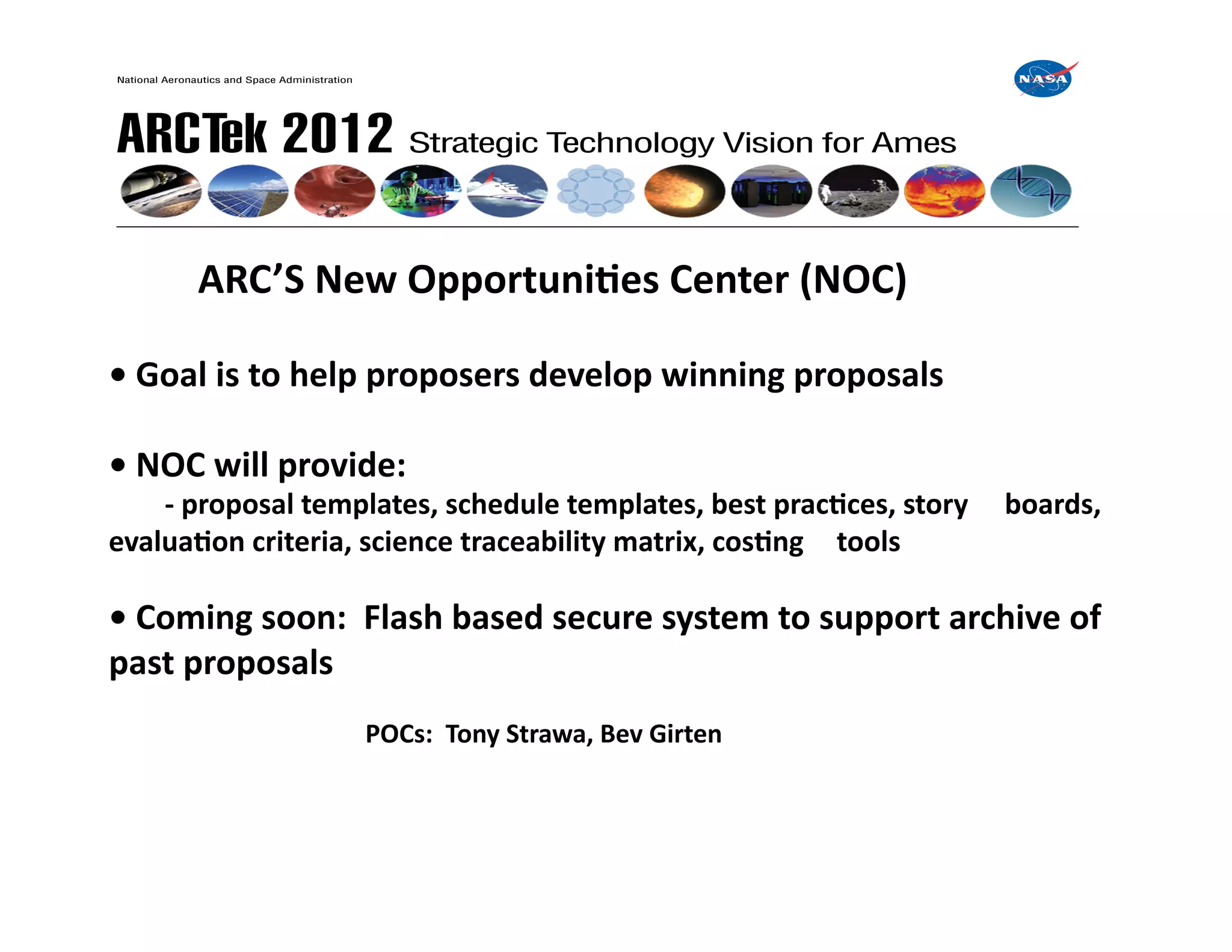 ARC’S	
  New	
  OpportuniIes	
  Center	
  (NOC)	
  

•	
  Goal	
  is	
  to	
  help	
  proposers	
  develop	
  winning	
  proposals	
  

•	
  NOC	
  will	
  provide:	
  
     	
  -­‐	
  proposal	
  templates,	
  schedule	
  templates,	
  best	
  pracIces,	
  story	
   	
  boards,	
  
evaluaIon	
  criteria,	
  science	
  traceability	
  matrix,	
  cosIng	
   	
  tools	
  

•	
  Coming	
  soon:	
  	
  Flash	
  based	
  secure	
  system	
  to	
  support	
  archive	
  of	
  
past	
  proposals	
  
     	
      	
     	
  	
  	
  	
  	
  	
  	
  	
  	
  	
  	
  	
  	
  	
  	
  POCs:	
  	
  Tony	
  Strawa,	
  Bev	
  Girten	
  
 