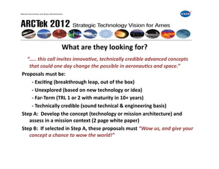  	
     	
     	
     	
  What	
  are	
  they	
  looking	
  for?	
  
	
  	
  	
  “…..	
  this	
  call	
  invites	
  innova0ve,	
  technically	
  credible	
  advanced	
  concepts	
  
       that	
  could	
  one	
  day	
  change	
  the	
  possible	
  in	
  aeronau0cs	
  and	
  space.”	
  
Proposals	
  must	
  be:	
  
   	
   	
  -­‐	
  ExciIng	
  (breakthrough	
  leap,	
  out	
  of	
  the	
  box)	
  
   	
   	
  -­‐	
  Unexplored	
  (based	
  on	
  new	
  technology	
  or	
  idea)	
  
   	
   	
  -­‐	
  Far-­‐Term	
  (TRL	
  1	
  or	
  2	
  with	
  maturity	
  in	
  10+	
  years)	
  
   	
   	
  -­‐	
  Technically	
  credible	
  (sound	
  technical	
  &	
  engineering	
  basis)	
  
Step	
  A:	
  	
  Develop	
  the	
  concept	
  (technology	
  or	
  mission	
  architecture)	
  and	
  
       assess	
  in	
  a	
  mission	
  context	
  (2	
  page	
  white	
  paper)	
  
Step	
  B:	
  	
  If	
  selected	
  in	
  Step	
  A,	
  these	
  proposals	
  must	
  “Wow	
  us,	
  and	
  give	
  your	
  
       concept	
  a	
  chance	
  to	
  wow	
  the	
  world!”	
  
 