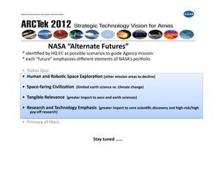  	
  	
  	
  	
  	
  	
  	
  	
  	
  	
  	
  	
  	
  	
  NASA	
  “Alternate	
  Futures”	
  
*	
  idenFﬁed	
  by	
  HQ	
  EC	
  as	
  possible	
  scenarios	
  to	
  guide	
  Agency	
  mission	
  	
  	
  
*	
  each	
  “future”	
  emphasizes	
  diﬀerent	
  elements	
  of	
  NASA’s	
  porWolio	
  

•	
  	
  Status	
  Quo	
  
•	
  	
  Human	
  and	
  RoboIc	
  Space	
  ExploraIon	
  (other	
  mission	
  areas	
  to	
  decline)	
  

•	
  	
  Space-­‐faring	
  CivilizaIon	
  	
  (limited	
  earth	
  science	
  re:	
  climate	
  change)	
  

•	
  	
  Tangible	
  Relevance	
  	
  (greater	
  import	
  to	
  aero	
  and	
  earth	
  sciences)	
  

•	
  	
  Research	
  and	
  Technology	
  Emphasis	
  	
  (greater	
  import	
  to	
  core	
  scienIﬁc	
  discovery	
  and	
  high-­‐risk/high	
  
       pay-­‐oﬀ	
  research)	
  

•	
  	
  Primacy	
  of	
  Mars	
  


     	
   	
     	
       	
         	
     	
       	
       	
  Stay	
  tuned	
  ……	
  	
  
 