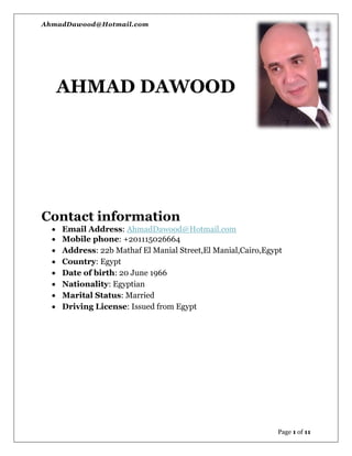 AhmadDawood@Hotmail.com
Page 1 of 11
AHMAD DAWOOD
Contact information
 Email Address: AhmadDawood@Hotmail.com
 Mobile phone: +201115026664
 Address: 22b Mathaf El Manial Street,El Manial,Cairo,Egypt
 Country: Egypt
 Date of birth: 20 June 1966
 Nationality: Egyptian
 Marital Status: Married
 Driving License: Issued from Egypt
 