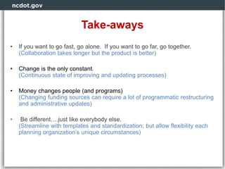 Take-aways
• If you want to go fast, go alone. If you want to go far, go together.
(Collaboration takes longer but the product is better)
• Change is the only constant.
(Continuous state of improving and updating processes)
• Money changes people (and programs)
(Changing funding sources can require a lot of programmatic restructuring
and administrative updates)
• Be different….just like everybody else.
(Streamline with templates and standardization; but allow flexibility each
planning organization’s unique circumstances)
 