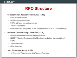 RPO Structure
• Transportation Advisory Committee (TAC)
– Local Elected Officials
– BOT Area Representative
– FHWA advisory non-voting member
– Tribal Governments
– Other members designated by the MOU (Memorandum of Understanding)
• Technical Coordinating Committee (TCC)
– Member Government(s) Staff Representatives
– NCDOT (Division Engineer or Staff Designee and other representatives)
– FHWA
– Transit Providers
– Other Agencies
• Lead Planning Agency (LPA)
– 15 Council of Governments (COG) and 3 Counties
 