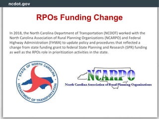 RPOs Funding Change
In 2018, the North Carolina Department of Transportation (NCDOT) worked with the
North Carolina Association of Rural Planning Organizations (NCARPO) and Federal
Highway Administration (FHWA) to update policy and procedures that reflected a
change from state funding grant to federal State Planning and Research (SPR) funding
as well as the RPOs role in prioritization activities in the state.
 