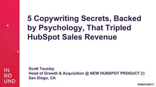 #INBOUND17
5 Copywriting Secrets, Backed
by Psychology, That Tripled
HubSpot Sales Revenue
Scott Tousley
Head of Growth & Acquisition @ NEW HUBSPOT PRODUCT (!)
San Diego, CA
 