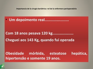 Importancia de la cirugia bariátrica: rol de la enfermera perioperatória




• Um depoimento real......................


Com 18 anos pesava 120 kg...................
Cheguei aos 143 Kg, quando fui operada


Obesidade mórbida, esteatose                                            hepática,
hipertensão e somente 19 anos.
 