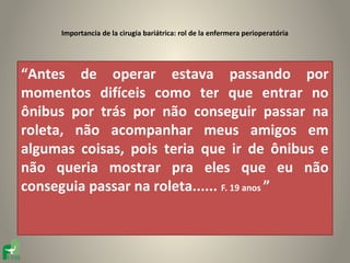Importancia de la cirugia bariátrica: rol de la enfermera perioperatória




“Antes de operar estava passando por
momentos difíceis como ter que entrar no
ônibus por trás por não conseguir passar na
roleta, não acompanhar meus amigos em
algumas coisas, pois teria que ir de ônibus e
não queria mostrar pra eles que eu não
conseguia passar na roleta...... F. 19 anos ”
 