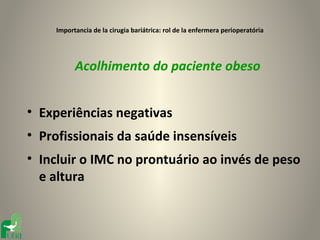 Importancia de la cirugia bariátrica: rol de la enfermera perioperatória




           Acolhimento do paciente obeso


• Experiências negativas
• Profissionais da saúde insensíveis
• Incluir o IMC no prontuário ao invés de peso
  e altura
 
