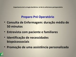 Importancia de la cirugia bariátrica: rol de la enfermera perioperatória




                 Preparo Pré Operatório
• Consulta de Enfermagem: duração média de
  50 minutos
• Entrevista com paciente e familiares
• Identificação de necessidades
  biopsicossociais
• Promoção de uma assistência personalizada
 