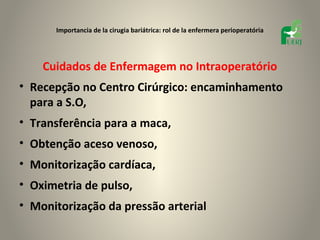 Importancia de la cirugia bariátrica: rol de la enfermera perioperatória




    Cuidados de Enfermagem no Intraoperatório
• Recepção no Centro Cirúrgico: encaminhamento
  para a S.O,
• Transferência para a maca,
• Obtenção aceso venoso,
• Monitorização cardíaca,
• Oximetria de pulso,
• Monitorização da pressão arterial
 
