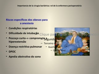 Importancia de la cirugia bariátrica: rol de la enfermera perioperatória




Riscos específicos dos obesos para
           a anestesia
• Condições respiratórias
• Dificuldade de intubação
                        • Clique para editar os estilos do texto m
• Pescoço curto→ compromete a
                        – Segundo nível
  hiperextensão
                                   – Terceiro nível
• Doença restritiva pulmonar            • Quarto nível
                                            – Quinto nível
• DPOC
• Apnéia obstrutiva do sono
 