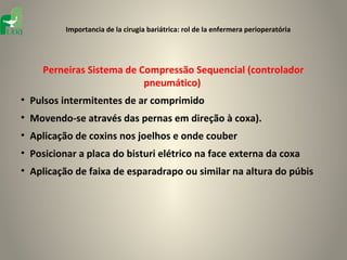 Importancia de la cirugia bariátrica: rol de la enfermera perioperatória




     Perneiras Sistema de Compressão Sequencial (controlador
                           pneumático)
• Pulsos intermitentes de ar comprimido
• Movendo-se através das pernas em direção à coxa).
• Aplicação de coxins nos joelhos e onde couber
• Posicionar a placa do bisturi elétrico na face externa da coxa
• Aplicação de faixa de esparadrapo ou similar na altura do púbis
 