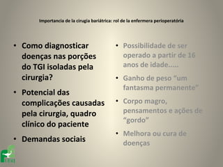Importancia de la cirugia bariátrica: rol de la enfermera perioperatória




• Como diagnosticar                         • Possibilidade de ser
  doenças nas porções                         operado a partir de 16
  do TGI isoladas pela                        anos de idade.....
  cirurgia?                                 • Ganho de peso “um
                                              fantasma permanente”
• Potencial das
  complicações causadas                     • Corpo magro,
  pela cirurgia, quadro                       pensamentos e ações de
                                              “gordo”
  clínico do paciente
                                            • Melhora ou cura de
• Demandas sociais                            doenças
 