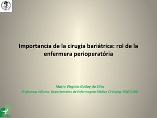 Importancia de la cirugia bariátrica: rol de la
        enfermera perioperatória



                      Maria Virginia Godoy da Silva
 Professora Adjunta. Departamento de Enfermagem Médico Cirúrgica. FENF/UERJ
 
