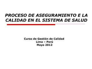 PROCESO DE ASEGURAMIENTO E LA
CALIDAD EN EL SISTEMA DE SALUD



      Curso de Gestión de Calidad
              Lima – Perú
              Mayo 2012
 