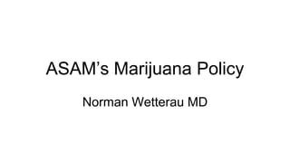 ASAM’s Marijuana Policy
Norman Wetterau MD
 