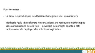 EMDAY
Pour terminer :
- La data ne produit pas de décision stratégique seul le marketers
- Méthode Agile : Le software ne sert à rien sans ressource marketing et
sans connaissance de ces flux – privilégié des projets courts à ROI
rapide avant de déployer des solutions logicielles.
 