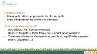 EMDAY
Objectifs scoring :
- Atteindre les clients et prospects les plus réceptifs
- Eviter d’importuner les clients non intéressés
Particularité data de l’email :
- Data déclarative / Comportementale
- Données tangibles = faible fréquence = modélisation complexe
- Traitement nécessaire d’évènements positifs et négatifs (désabo,spam
report, unsub/clic, …)
 