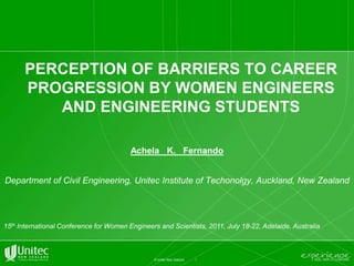 1 © Unitec New Zealand Perception of barriers to career progression by women engineers and engineering students Achela   K.   Fernando Department of Civil Engineering, UnitecInstitute of Techonolgy, Auckland, New Zealand 15th International Conference for Women Engineers and Scientists, 2011, July 18-22, Adelaide, Australia 