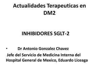Actualidades Terapeuticas en
DM2
INHIBIDORES SGLT-2
• Dr Antonio Gonzalez Chavez
Jefe del Servicio de Medicina Interna del
Hospital General de Mexico, Eduardo Liceaga
 