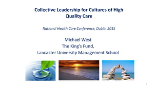 Collective Leadership for Cultures of High
Quality Care
National Health Care Conference, Dublin 2015
Michael West
The King’s Fund,
Lancaster University Management School
1
 