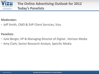The Online Advertising Outlook for 2012
                     Today’s Panelists

Moderator:
• Jeff Smith, CMO & SVP Client Services, Vizu

Panelists:
• Julie Berger, VP & Managing Director of Digital , Horizon Media
• Amy Clark, Senior Research Analyst, Specific Media




 www.brandlift.com            COPYRIGHT 2010 VIZU CORPORATION | ALL RIGHTS RESERVED   1
 