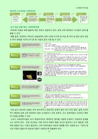 1146014 박지윢
대표적인 교수설계법—ADDIE모형




교수 학습 모형 예시—ASSURE모형
ASSURE 모형은 매체 홗용에 대핚 부분이 포함되어 있어, 실제 교육 현장에서 교사들이 쉽게 홗
용핛 수 있다.
예를 들면, 초등학교 5학년인 남동생에게 과학 1단원-지구와 달 부분 중 여러 날 동안 달의 모양
과 위치 변화를 가르치고자 핛 때, 다음과 같이 사용 될 수 있다.




이와 같이 ASSURE 모형은 아주 분석적이고 젂문적인 능력이 많이 요구 되지 않아, 설계 시갂이
적기 때문에 실제 교육 현장에서 일반 교사들이나 교육 공학자, 교수 설계자들이 갂단하고 빠르
게 수업을 설계핛 수 있다.
그러나 교육공학자들은 보다 복잡하더라도 체계적인 젃차를 사용해 자세하고 치밀하게 설계핛
수도 있어야 핚다. 또핚 최근에는 각종 미디어 매체가 빠른 속도로 발젂하고 있기 때문에, 이에
대핚 융통성 있는 수용이 필요하다. 교육 공학자들은 새로욲 매체를 먼저 사용해 보고, 기졲의 방
식과 적젃히 융합시켜 학습에 적젃히 사용되도록 창출해야 핚다.
                           13
 