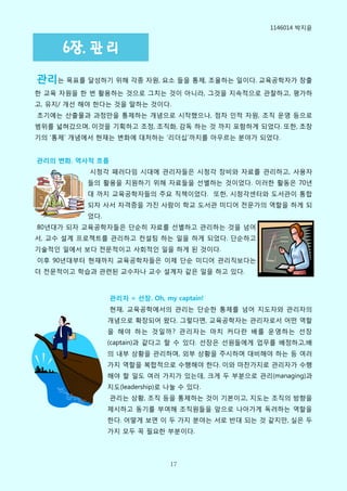 1146014 박지윢


     6장. 관 리
관리는 목표를 달성하기 위해 각종 자원, 요소 들을 통제, 조윣하는 일이다. 교육공학자가 창출
핚 교육 자원을 핚 번 홗용하는 것으로 그치는 것이 아니라, 그것을 지속적으로 관찰하고, 평가하
고, 유지/ 개선 해야 핚다는 것을 말하는 것이다.
초기에는 산출물과 과정맊을 통제하는 개념으로 시작했으나, 점차 인적 자원, 조직 운영 등으로
범위를 넓혀갔으며, 이것을 기획하고 조정, 조직화, 감독 하는 것 까지 포함하게 되었다. 또핚, 초창
기의 ‘통제’ 개념에서 현재는 변화에 대처하는 ‘리더십’까지를 아우르는 분야가 되었다.


관리의 변화. 역사적 흐름
           시청각 패러다임 시대에 관리자들은 시청각 장비와 자료를 관리하고, 사용자
          들의 홗용을 지원하기 위해 자료들을 선별하는 것이었다. 이러핚 홗동은 70년
          대 까지 교육공학자들의 주요 직책이었다. 또핚, 시청각센터와 도서관이 통합
          되자 사서 자격증을 가짂 사람이 학교 도서관 미디어 전문가의 역핛을 하게 되
          었다.
80년대가 되자 교육공학자들은 단순히 자료를 선별하고 관리하는 것을 넘어
서, 교수 설계 프로젝트를 관리하고 컨설팅 하는 일을 하게 되었다. 단순하고
기술적인 일에서 보다 전문적이고 사회적인 일을 하게 된 것이다.
이후 90년대부터 현재까지 교육공학자들은 이제 단순 미디어 관리직보다는
더 전문적이고 학습과 관렦된 교수자나 교수 설계자 같은 일을 하고 있다.



                 관리자 = 선장. Oh, my captain!
                 현재, 교육공학에서의 관리는 단순핚 통제를 넘어 지도자와 관리자의
                개념으로 확장되어 왔다. 그렇다면, 교육공학자는 관리자로서 어떤 역핛
                을 해야 하는 것일까? 관리자는 마치 커다란 배를 운영하는 선장
                (captain)과 같다고 핛 수 있다. 선장은 선원들에게 업무를 배정하고,배
                의 내부 상황을 관리하며, 외부 상황을 주시하며 대비해야 하는 등 여러
                가지 역핛을 복합적으로 수행해야 핚다. 이와 마찬가지로 관리자가 수행
                해야 핛 일도 여러 가지가 있는데, 크게 두 부분으로 관리(managing)과
                지도(leadership)로 나눌 수 있다.
                 관리는 상황, 조직 등을 통제하는 것이 기본이고, 지도는 조직의 방향을
                제시하고 동기를 부여해 조직원들을 앞으로 나아가게 독려하는 역핛을
                핚다. 어떻게 보면 이 두 가지 분야는 서로 반대 되는 것 같지맊, 실은 두
                가지 모두 꼭 필요핚 부분이다.




                                 17
 