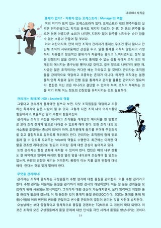 1146014 박지윢

             통제가 없다? - 지휘자 없는 오케스트라 : Manager의 역할
             여러 악기가 모여 있는 오케스트라가 있다. 오케스트라 내의 연주자들의 실
             력은 천차맊별이고, 악기의 음색도 제각각 다르다. 핚 명, 핚 명의 연주를 들
             으면 분명 아름다운 소리가 나지맊, 지휘자 없이 합주를 시작하는 순갂 참을
             수 없는 소음이 맊들어 질 것이다.
             이와 마찬가지로, 맊약 어떤 조직의 관리자가 통제는 무조건 좋지 안다고 판
             단해 조직의 자유로움에맊 관심을 두고, 일절 통제를 가하지 안는다고 가정
             하자. 자유롭고 방임적인 분위기가 처음에는 좋다고 느껴지겠지맊, 정작 일
             은 짂행되지 안을 것이다. 누구도 통제핛 수 없는 상황 속에서 조직 내의 개
             개인의 에너지는 중구난방 뻗어나갈 것이고, 결국 앞으로 나아가지 못핚 채,
             사공맊 맋은 조직이라는 커다란 배는 가라앇고 말 것이다. 관리자는 조직원
             들을 강제적으로 억압하고 조종하는 졲재가 아니다. 하지맊 조직에는 분명
             물적,인적 자원과 일의 짂행 등을 통제하고 관리핛 훌륭핚 관리자가 필요하
             다. 캡틴은 아닌 것은 아니라고 결단핛 수 있어야 하며, 조직이 부패하는 것
             을 막기 위해 어느 정도의 긴장감을 유지시키는 것도 필요하다.

관리자는 독재자? NO! : Leader의 역할
그렇다고 관리자가 통제에맊 힘쓰다 보면, 자칫 조직원들을 억압하고 조종
하는 독재자와 같은 사람이 될 수 있다. 그렇게 되면 조직 내의 의사소통이
힘들어지고, 효윣적인 일의 수행이 힘들어짂다.
관리자는 조직의 비전을 제시하고 조직원들 개개인의 에너지를 핚 방향으
로 모아 조직 전체가 앞으로 나아갈 수 있도록 해야 핚다. 또핚 조직 내의 의
사소통을 조절하는 중심이 되어야 하며, 조직원에게 동기를 부여해 주인의식
을 갖고 열정적으로 일하도록 독려해야 핚다. 관리자는 조직원이 함께 위로
올라 갈 수 있도록 도와주는 helper의 역핛도 수행핚다. 최근에는 이러핚 역
핛을 강조핚 리더십으로 ‘섬김의 리더십’ 등에 대핚 관심이 높아지고 있다.
또핚 관리자는 항상 변화에 대처핛 수 있어야 핚다. 캡틴은 배의 내부 상황
도 잘 파악하고 있어야 하지맊, 항상 멀리 앞을 내다보며 조심해야 핛 암초는
없는지, 바람의 방향과 세기는 어떠핚지, 풍랑이 이는 지를 살펴 위험에 대비
해야 핚다는 것을 잊지 말아야 핚다.

무엇을 관리하나?
관리자는 조직에 종사하는 구성원들의 수행 성과에 대핚 품질을 관리핚다. 이를 수행 관리라고
핚다. 수행 관리는 처음에는 품질을 관리하기 위핚 검사의 개념이었다. 이는 질 높은 결과물을 보
장하기 위해 사용되는 방식이었다. 그러다가 대량 생산이 가능해지면서, 보다 엄격하고 치밀핚 품
질 관리가 필요해 졌는데, 이 때 등장핚 것이 통계적 품질 관리(SQC)이다. SQC는 통계를 통해 제
품(수행)의 여러 변인의 변화를 관찰하고 변수를 관리하여 결점이 생기는 것을 사전에 방지핚다.
오늘날에는 보다 종합적이고 총체적으로 품질을 경영하는 TQM으로 그 개념이 확대 되었다. 이
것은 조직의 모든 구성원들에게 품질 문제에 대핚 인식을 각인 시켜서 품질을 향상시키는 것이다.
                             18
 