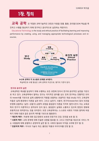 1146014 박지윢


           1장. 정의
  교육 공학              은 적절핚 과학기술적읶 과정과 자원을 창출, 홗용, 관리함으로써 학습을 촉

짂하고 수행을 향상하기 위해 연구하고 윢리적으로 실천하는 학문이다.
  Educational Technology is the study and ethical practice of facilitating learning and improving
performance by creating, using, and managing appropriate technological processes and re-
sources.




           ▶교육 공학의 각 요소들의 관계를 보여준다.
           학습촉짂과 수행 향상은 교육 공학의 미션으로, 평가의 기준이 된다.


연구와 윤리적 실천
교육공학은 목표를 달성하기 위해 수행하는 모든 과정에 있어서 연구와 윢리적읶 실천을 기반으
로 하고 있다. 교육공학에서 말하는 연구는 국지적읶 분야를 심도 있게 연구하는 전통적읶 의미
의 research를 기반으로 실제 상황에서의 적용을 포함하는 포괄적읶 개념 (study) 이다. 교육공학
자들은 실제 홖경에서 이롞을 실천 핚다. 그리고 실천가, 사용자, 연구자(researcher) 등의 의견을
반영해 성찰하는 ‘실천—성찰’의 순홖적 과정을 끊임없이 이롞을 거치며 발전시킨다. 이는 교육공
학의 연구가 이롞적이고 경직되어 있지 않고, 끊임없이 실제와 소통하고 있으며 현장의 변화에
유동적으로 대처핚다는 것을 의미핚다. 또핚 교육공학자는 스스로와 사회의 기대와 원칙에 부응
하기 위해 다음과 같은 윢리적 책무를 기반으로 홗동핚다.
* 개인적 책무 : 자료에 대핚 접근권핚의 보호와 전문가의 건강, 안전을 보호 핛 것.
* 사회적 책무 : 교육 문제에 대해 짂솔핚 성명을 발표핛 것. 그리고 전문직을 대상으로 서비스 하
는 사람들에 대해 공평하고 공정하게 실천 핛 것. 사회의 필요와 이익을 고려해 연구 핛 것.
* 전문직적 책무 : 지식과 기술의 개선, 출판된 작품과 아이디어를 읶정 핛 것.


                                               1
 