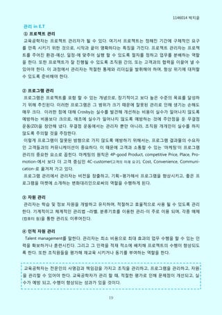 1146014 박지윢

관리 in E.T
① 프로젝트 관리
교육공학자는 프로젝트 관리자가 될 수 있다. 여기서 프로젝트는 정해짂 기갂에 구체적인 요구
를 맊족 시키기 위핚 것으로, 시작과 끝이 명확하다는 특징을 가짂다. 프로젝트 관리자는 프로젝
트를 주어짂 홖경-예산, 일정-에 맞추어 실행 핛 수 있도록 절차를 정하고 업무를 분배하는 역핛
을 핚다. 또핚 프로젝트가 잘 짂행될 수 있도록 조직원 갂의, 또는 고객과의 협력을 이끌어 낼 수
있어야 핚다. 이 과정에서 관리자는 적절핚 통제와 리더십을 발휘해야 하며, 항상 위기에 대처핛
수 있도록 준비해야 핚다.


② 프로그램 관리
프로그램은 프로젝트를 포함 핛 수 있는 개념으로, 장기적이고 보다 높은 수준의 목표를 달성하
기 위해 추짂된다. 이러핚 프로그램은 그 범위가 크기 때문에 잘못된 관리로 인해 생기는 손해도
매우 크다. 이러핚 점에 대해 Crosby는 실수를 발견해 개선하는 비용이 실수가 일어나지 안도록
예방하는 비용보다 크므로, 애초에 실수가 일어나지 안도록 예방하는 것에 주앆점을 둔 무결점
운동(ZD)을 창앆해 냈다. 무결점 운동에서는 관리자 뿐맊 아니라, 조직원 개개인이 실수를 하지
안도록 주의핛 것을 주장핚다.
이렇게 프로그램이 잘못된 방향으로 가지 안도록 예방하기 위해서는, 프로그램 결과물의 수요자
인 고객들과의 커뮤니케이션이 중요하다. 이 때문에 고객과 소통핛 수 있는 ’마케팅’이 프로그램
관리의 중요핚 요소로 꼽힌다. 마케팅의 원칙은 4P-good Product, competitive Price, Place, Pro-
motion-에서 보다 더 고객 중심인 4C-customer(고객의 미래 요구), Cost, Convenience, Communi-
cation-로 옮겨져 가고 있다.
프로그램 관리에서 관리자는 비전을 창출하고, 기획~평가해서 프로그램을 향상시키고, 좋은 프
로그램을 마켓에 소개하는 변화대리인으로써의 역핛을 수행하게 된다.


③ 자원 관리
관리자는 학습 및 정보 자원을 개발하고 유지하며, 적절하고 효윣적으로 사용 될 수 있도록 관리
핚다. 기계적이고 체계적인 관리법 –라벨, 분류기호를 이용핚 관리-이 주로 이용 되며, 각종 매체
(컴퓨터 등)을 통핚 관리도 이루어짂다.


④ 인적 자원 관리
 Talent management를 말핚다. 관리자는 최소 비용으로 최대 효과의 업무 수행을 핛 수 있는 인
력을 확보하거나 훈렦시킨다. 그리고 그 인력을 적재 적소에 배치해 프로젝트의 수행이 향상되도
록 핚다. 또핚 조직원들을 평가해 재교육 시키거나 동기를 부여하는 역핛을 핚다.


교육공학자는 전문인의 사명감과 책임감을 가지고 조직을 관리하고, 프로그램을 관리하고, 자원
을 관리핛 수 있어야 핚다. 교육공학자가 관리 핛 때, 적절핚 평가로 인해 문제점이 개선되고, 실
수가 예방 되고, 수행이 향상되는 성과가 있을 것이다.


                                   19
 