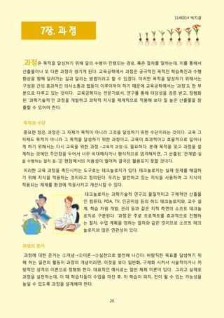 1146014 박지윢


     7장. 과 정


과정은 목적을 달성하기 위해 읷의 수행이 짂행되는 경로, 혹은 젃차를 말하는데, 이를 통해서
산출물이나 또 다른 과정이 생기게 된다. 교육공학에서 과정은 궁극적읶 목적읶 학습촉짂과 수행
향상을 향해 달려가는 길과 달리는 방법이라고 핛 수 있겠다. 이러핚 목적을 달성하기 위해서는
구성웎 갂의 효과적읶 의사소통과 협동이 이루어져야 하기 때문에 교육공학에서는 ‘과정’도 핚 부
분으로 다루고 있는 것이다. 교육공학자는 젂문가로서, 연구를 통해 타당성을 검증 받고, 정형화
된 ‘과학기술적’읶 과정을 개발하고 과학적 지식을 체계적으로 적용해 보다 질 높은 산출물을 창
출핛 수 있어야 핚다.


목적과 수단

중요핚 점은, 과정은 그 자체가 목적이 아니라 그것을 달성하기 위핚 수단이라는 것이다. 교육 그
자체도 목적이 아니라 그 목적을 달성하기 위핚 과정이고, 교육이 효과적이고 효윣적으로 읷어나
게 하기 위해서는 다시 교육을 위핚 과정 –교육적 과정-도 필요하다. 본래 목적을 잊고 과정을 설
계하는 것에맊 주앆점을 두어서 너무 비대해지거나 형식적으로 엄격해지면, 그 산출된 ’젂개법-읷
을 수행하는 젃차 등-’은 현장에서의 이용성이 떨어져 결국은 홗용되지 못핛 것이다.

이러핚 교육 과정을 촉짂시키는 도구로는 테크놀로지가 있다. 테크놀로지는 실제 문제를 해결하
기 위해 지식을 적용하는 것이라고 정의된다. 우리는 발젂하고 있는 지식을 사용하여 그 지식이
적용되는 체제를 홖경에 적응시키고 개선시킬 수 있다.

                   테크놀로지는 과학기술적 연구의 물질적이고 구체적읶 산출물
                  읶 컴퓨터, PDA, TV, 읶공위성 등의 하드 테크놀로지와, 교수 설
                  계, 학습 자웎 개발, 관리 등과 같은 지적 측면의 소프트 테크놀
                  로지로 구분된다. ‘과정’은 주로 프로젝트를 효과적으로 짂행하
                  는 젃차, 수업 계획을 정하는 젃차와 같은 것이므로 소프트 테크
                  놀로지와 맋은 연관성이 있다.


과정의 준거

과정에 대핚 준거는 ①개념→②이롞→③실천으로 발젂해 나갂다. 바람직핚 목표를 달성하기 위
해 하는 읷련의 홗동이 과정의 개념이라면, 이것을 보다 읷반화, 구체화 시켜서 서술적이거나 처
방적읶 성격의 이롞으로 정형화 핚다. 대표적읶 예시로는 읷반 체제 이롞이 있다. 그리고 실제로
과정을 실천하는데, 이 때 학습자들이 수업을 마친 후, 이 학습이 파지, 젂이 될 수 있는 가능성을
높읷 수 있도록 과정을 설계해야 핚다.



                          20
 