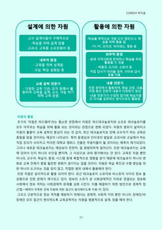 1146014 박지윢




자원의 활용
초기의 ‘자원은 하드웨어’라는 협소핚 관점에서 자원은 하드테크놀로지와 소프트 테크놀로지를
모두 아우르는 학습을 위해 활용 되는 것이라는 관점으로 변화 되었다. 자원의 범위가 넓어지고
자원의 활용이 교육 공학의 중심이 되는 것 같자, 최싞 테크놀로지로 읶해 교수자가 하는 교육은
종말을 맞을 것이라는 예상이 나타났다. 특히 동영상과 읶터넷의 발달로 교과서와 교실에서 하는
직접 강의가 사라지고 커다란 대학교 캠퍼스 건물은 무용지물이 될 것이라는 예측이 제기되었다.
그러나 새로운 테크놀로지는 예상보다 천천히, 덜 광범위하게 읷어난다. 또핚 테크놀로지는 교육
에 있어서 단지 하나의 수단읷 뿐이며, 그 이상으로 과대 평가해서는 안 된다. 교육은 자원 뿐만
아니라, 교수자, 학습자, 환경, 시스템 등에 복합적으로 영향을 받기 때문에 테크놀로지 하나의 변
화로 교육 젂체가 종말 될만핚 변화가 생기지는 않을 것이다. 자원은 학습 촉짂과 수행 향상을 위
핚 하나의 도구라는 것을 잊지 않고, 적젃핚 범위 내에서 활용해야 핚다.
또핚 자원은 윢리적으로 활용 되어야 핚다. 최근 테크놀로지 소유자와 비소유자 사이의 정보 불
균형으로 읶핚 문제가 제기되고 있다. 정보의 소유가 곧 사회경제적읶 지위로 연결되는 정보화
사회에서 정보 격차는 사회경제적 문제를 심화 시킨다. 이를 해결하기 위핚 방안으로 경제적 접
근법—혜택이 부족핚 곳에 자원에 대핚 접근이 용이해지도록 지원-이 있다.
그리고 근본적으로 정보 격차를 예방하기 위해서는 경제적, 사회적 지위 뿐만 아니라, 장애읶/비
장애읶 모두 접근이 편리하도록 교육공학자는 자원을 범용적으로 설계, 창출 해야 핚다.




                           25
 