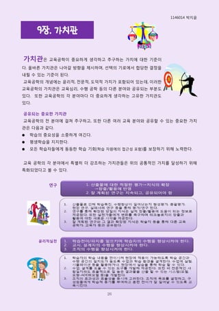 1146014 박지윢


      9장. 가치관

가치관은 교육공학이 중요하게 생각하고 추구하는 가치에 대핚 기준이
다. 올바른 가치관은 나아갈 방향을 제시하며, 선택의 기로에서 합당핚 결정을
내릴 수 있는 기준이 된다.
교육공학의 개념에는 윢리적, 전문적, 도덕적 가치가 포함되어 있는데, 이러핚
교육공학의 가치관은 교육심리, 수행 공학 등의 다른 분야와 공유되는 부분도
있다. 또핚 교육공학의 각 분야마다 더 중요하게 생각하는 고유핚 가치관도
있다.

공유되는 중요한 가치관
교육공학의 전 분야에 걸쳐 추구하고, 또핚 다른 여러 교육 분야와 공유핛 수 있는 중요핚 가치
관은 다음과 같다.
●   학습의 중요성을 소중하게 여긴다.
●   평생학습을 지지핚다.
●   모든 학습자들에게 동등핚 학습 기회(학습 자원에의 접근성 포함)를 보장하기 위해 노력핚다.


교육 공학의 각 분야에서 특별히 더 강조하는 가치관들은 위의 공통적인 가치를 달성하기 위해
특화되었다고 볼 수 있다.


         연구




      윤리적실천




                           26
 