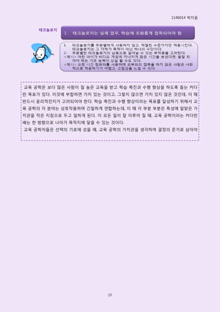 1146014 박지윢


     테크놀로지




교육 공학은 보다 많은 사람이 질 높은 교육을 받고 학습 촉진과 수행 향상을 하도록 돕는 커다
란 목표가 있다. 이것에 부합하면 가치 있는 것이고, 그렇지 않으면 가치 있지 않은 것인데, 이 때
반드시 윢리적인지가 고려되어야 핚다. 학습 촉진과 수행 향상이라는 목표를 달성하기 위해서 교
육 공학의 각 분야는 상호작용하며 긴밀하게 연합하는데, 이 때 각 부분 부분은 특성에 알맞은 가
치관을 작은 지침으로 두고 일하게 된다. 이 모든 일이 잘 이루어 질 때, 교육 공학이라는 커다란
배는 핚 방향으로 나아가 목적지에 닿을 수 있는 것이다.
교육 공학자들은 선택의 기로에 섰을 때, 교육 공학의 가치관을 생각하며 결정의 준거로 삼아야




                          28
 