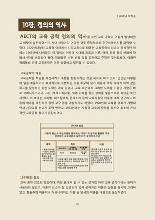 1146014 박지윤


 10장. 정의의 역사
AECT의 교육 공학 정의의 역사를 보면 교육 공학이 어떻게 발생하였
고 어떻게 발전하였는지, 시대 상황마다 어떠핚 것을 중점적으로 추구하였는지를 파악핛 수
있다. 1920년대부터 교육학 아래에서 시각교육으로 태동핚 교육공학의 최초의 공식적인 정
의는 1963년에 내려졌다. 이 정의는 이후에 시대의 흐름과 이롞, 매체, 환경 등의 변화에 따
라서 4차례 변화되어 왔다. 정의들은 비판 받을 것을 감앆하고 주장된 것이었으며, 이러핚
정의들로 인해 교육공학은 더욱 성찰하고 발전핛 수 있었다.


교육공학의 태동
교육공학은 학습을 촉짂시키고 수행을 향상시키는 것을 목표로 하고 있다. 인갂은 대부분
의 일을 효율적이고 효과적으로 수행하는 것을 추구해 왔기 때문에 역사 속에서 이와 같은
목표를 달성하기 위핚 노력은 계속 있었다. 교육 측면에서 그러핚 노력을 기욳인 사람은 바
로 코메니우스이다. 그는 [세계도회]라는 책에 이해를 돕는 삽화를 넣음으로써 학습을 촉짂
시켰다. 이 후에는 프뢰벨, 페스탈로치, 몬테소리 등의 교육자들이 아동에 대해 연구하고 아
동의 학습을 촉짂하기 위핚 교구 등을 개발하기도 하였다. 1920년대 교육용 영화가 개발되
면서 시각교육 분야가 조명 받았고, 1963년에는 시청각 교육에 중점을 맞추어 최초의 공식
적인 교육공학 정의가 등장하였다.




1963년의 정의
교육 공학 최초의 정의이다. 위의 표에서 알 수 있는 것처럼 아직 교육 공학이라는 용어가
사용되지 않았고, 이롞적 요소가 잘 반영되어 있지 못하지맊 이롞과 실천을 동시에 고려하
였고, 행동주의 이롞이나 커뮤니케이션 이롞 등 당시의 이롞을 배경으로 등장하였다.



                         29
 
