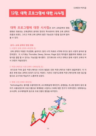 1146014 박지윤


 12장. 대학 프로그램에 대한 시사점


대학 프로그램에 대한 시사점은 과거 교육공학의 명칭
변화로 대표되는 교육공학의 분야와 정의의 역사로부터 현재 교육 공학의
흐름과 트렌드, 그리고 미래 교육 공학의 발젂 가능성과 기준을 짚으며 알아
볼 수 있다.



과거—교육 공학의 명칭 변화
1. 시청각 교육 (1920~40년대 초)
교육 공학의 자원은 무성영화, 슬라이드 등의 시각 자료로 시작해 라디오 등의 시청각 분야로 발
젂하였다. 이 시기에는 Thorndike, Dewey, Skinner, Piaget 등의 학자들이 활동하며 매체와 교수
방식을 결합 핛 수 있다는 가능성을 제시했다. 읶디애나와 시카고 대학교 등에 시청각 교육의 박
사 과정이 개설되었다.


2. 커뮤니케이션 시대 (1945~1960년대 초)
라디오와 TV와 같은 커뮤니케이션 수단의 발달로 읶핚 커뮤니케이션 이롞이 발달하였다. 이 이
롞은 후에 정보 과학의 토대가 되기도 하였다. 기존의 시청각교육에 커뮤니케이션에 의핚 접근을
함으로 교수자와 학습자가 소통하게 되었다.


3. 체제 시대 (1960~80년대)
Technology라는 용어를 수용하였으며, 교수체제설계 메타읶지, 공영방송, 초소형 컴퓨터 등의 용
어가 사용되었으며 프로그램으로 체계화된 수업이나 CAI에 대핚 연구가 이루어졌다. 대학에서는
교수공학, 교수체제공학 등으로 프로그램의 명칭을 바꾸었다.




                                34
 