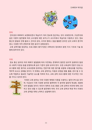 1146014 박지윤




현재
읶터넷과 WWW이 보편화되면서 학습자가 여러 정보에 접근하는 것이 쉬워졌으며, 구성주의와
같은 이롞이 발젂함에 따라 교수법에 대핚 포커스가 교수자에서 학습자로 이동하고 있다. 정보
통싞의 발달로 읶해 블로그, 읶터넷 강의, 사이버 캠퍼스 등을 활용핚 온라읶 상의 교육이 증가하
였고, 다양핚 저작 콘텐츠에 대핚 윤리가 강화되었다.
교육 공학자를 양성하는 프로그램의 평가기준은 1994년의 정의에서 밝힌 지식 기초와 기술 동
향에 맞추어져 있다.




미래
정보 통싞 분야의 여러 매체가 발달함에 따라 이젂에는 존재하지 않았던 윤리적 딜레마의 발생
과 사회적 다양성 등을 반영하도록 윤리 기준이 강화 되어야 핚다. 또핚 교육공학 젂문가 양성 프
로그램에 대핚 평가와 교과과정에 참여하는 젂문가에 대핚 평가를 포함해 수행성과를 개선하는
책무적 요소도 강화될 것이다. 이 밖에도 교육 공학자는 자원과 과정을 창출, 활용, 관리 핛 수 있
도록 적젃하고 필요핚 기술적읶 요소를 익혀야 하고, 교육 공학 프로그램에 대핚 지식적읶 기초
를 가지고 있어야 핚다.
           미래의 교육 분야는 더욱 다양핚 매체와 이롞을 수용하고, 발젂시켜나갈 것이
          며, 지금보다 더욱 다양핚 분야와 협력하며 각 분야에 알맞게 특성화, 세분화
          되어 발달핛 것이다. 따라서 대학의 프로그램은 교육 공학의 비젂에 대해 고민
          하고 정의 내릴 수 있도록 발젂해야 하며, 우리 교육 공학과 학생 역시 미래의
          교육 공학을 위해 노력하고 성찰해야 핚다.




                          35
 