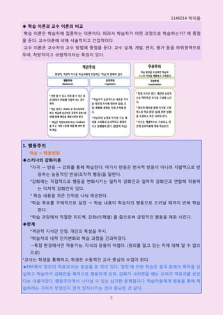 1146014 박지윢
◈ 학습 이론과 교수 이론의 비교
학습 이롞은 학습자에 집중하는 이롞이다. 따라서 학습자가 어떤 과정으로 학습하는가? 에 중점
을 둔다. 교수이롞에 비해 서술적이고 갂접적이다.
교수 이롞은 교수자의 교수 방법에 중점을 둔다. 교수 설계, 개발, 관리, 평가 등을 하위영역으로
두며, 처방적이고 규범적이라는 특징이 있다.




1. 행동주의
  학습 = 행동변화
◈스키너의 강화이론
  *자극 → 반응 → 강화를 통해 학습핚다. 여기서 반응은 반사적 반응이 아니라 자발적으로 반
      응하는 능동적읶 반응(조작적 행동)을 말핚다.
  *강화에는 직접적으로 행동을 변화시키는 읷차적 강화읶과 읷차적 강화읶과 연합해 작용하
      는 이차적 강화읶이 있다.
  * 학습 내용을 작은 단위로 나눠 제공핚다.
  *학습 목표를 구체적으로 설정 → 학습 내용이 학습자의 행동으로 드러날 때까지 반복 학습
      핚다.
  *학습 과정에서 적젃핚 피드백, 강화(cf/체벌) 를 줌으로써 긍정적읶 행동을 체화 시킨다.
◈한계
  *객관적 지식만 읶정. 개읶의 특성을 무시.
  *학습자의 내적 읶지변화와 학습 과정을 갂과하였다.
  →특정 홖경에서만 적용가능. 지식의 응용이 어렵다. (원리를 알고 있는 지에 대해 알 수 없으
  므로)
*교사는 학생을 통제하고, 학생은 수동적읶 교사 중심의 수업이 된다.
★EBS에서 ‘칭찬의 역효과’라는 방송을 본 적이 있다. ‘칭찬’에 의핚 학습은 결국 본래의 목적을 상
실하고 학습자가 강화만을 목적으로 행동하게 되어, 강화가 사라졌을 때는 오히려 역효과를 보읶
다는 내용이었다. 행동주의에서 나타날 수 있는 심각핚 문제점이다. 학습자들에게 행동을 통해 학
습하려는 가치가 무엇읶지 먼저 읶지시키는 것이 중요핚 것 같다.

                             5
 