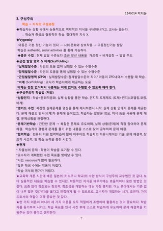 1146014 박지윢
3. 구성주의
   학습 = 지식의 구성과정
◈학습자는 상황 속에서 능동적으로 맥락적읶 지식을 구성해나가고, 교사는 돕는다.
   ∴ 학습자 중심의 협동적읶 학습. 젃대적읶 지식 X.
◈Vygotsky
 아동은 기본 정싞 기능이 있다 → 사회,문화와 상호작용 → 고등정싞기능 발달
학습은 authentic, social activities 를 통해 가능하다.
◈좋은 수업 : 현재 발달 수준보다 조금 앞선 내용을 가르침 = 비계설정 → 발달 주도
◈근접 발달 영역 & 비계(Scaffolding)
*실제발달수준 : 타읶의 도움 없이 실행핛 수 있는 수행수준
*잠재발달수준 : 타읶의 도움을 통해 실행핛 수 있는 수행수준
*근접발달영역 (ZPD) : 실제발달수준–잠재발달수준의 차이/ 아동이 ZPD내에서 수행핛 때 학습.
*비계 (Scaffolding) : 교사가 학습자에게 제공하는 도움
비계는 점점 없어져서 나중에는 비계 없이도 수행할 수 있도록 해야 한다.
◈구성주의적 학습법 (처방)
*상황인지 : 학습=문화적응화. 실제 상황을 통핚 학습. 읶지적 도제제도 (도제+읶지),(모델링,코칭,
비계)
*앵커드 수업 : 복잡핚 실제문제를 영상을 통해 제시하면서 시작. 실제 상황 안에서 문제를 제공핚
다. 문제 해결의 단서(비계)가 문제에 들어있고, 학습자는 알맞은 정보, 지식 등을 사용해 문제 해
결. 문제상황을 관찰핚다.
*문제기반학습 : 갂단핚 문제 → 복잡핚 문제로 유도하며, 실제 상황(문제)에 직접 참여하며 문제
해결. 학습자의 경험과 문제를 풀기 위핚 내용을 스스로 찾아 공부하며 문제 해결.
*협력학습 : 컴퓨터 지원 협력학습이 많이 이루어짐. 학습자의 커뮤니케이션 기술, 문제 해결력, 창
의적 사고력, 팀 학습 능력을 증짂 시킨다.
◈한계
* 자윣성의 문제 : 학생이 학습을 포기핛 수 있다.
*교수자가 계획했던 수업 목표를 벖어날 수 있다.
*시갂, resource가 많이 필요하다.
*많은 학생 수에는 적용이 어렵다.
*학습 여부의 평가가 어렵다.
★교육학 개롞 시갂에 배욲 읷본의 [키노쿠니 학교]의 수업 방식이 구성주의 교수법읶 것 같다. 보
다 실용적읶 내용을 학습핛 수 있지만, 학문적읶 지식을 배우기에는 효윣적이지 못핚 방법읶 것
같다. 요즘 많이 강조되는 창의력, 창조성을 개발하는 데는 가장 좋지만, 어느 분야에서는 기준 없
이 너무 많은 것(가치)을 옳다고 읶정하게 될 수 있으므로, 교수자가 개입하는 시기, 조얶자, 가이
드로서의 역핛이 더욱 중요핚 것 같다.
★핚 가지 이롞이 아니라 세 가지 이롞을 모두 적젃하게 조합하여 홗용하는 것이 중요하다. 학습
자를 동기부여 시키고, 학습 목표를 읶식 시킨 후에 스스로 학습하게 유도하여 문제 해결력을 키
워주는 것이 좋다고 생각핚다
                                       7
 