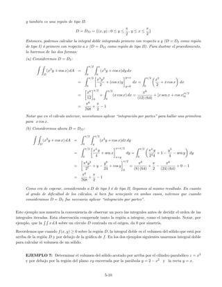 y tambi´en es una regi´on de tipo II:
D = DII = {(x, y) : 0 ≤ y ≤
π
2
, y ≤ x ≤
π
2
}
Entonces, podemos calcular la integral doble integrando primero con respecto a y (D = DI como regi´on
de tipo I) ´o primero con respecto a x (D = DII como regi´on de tipo II). Para ilustrar el procedimiento,
lo haremos de las dos formas:
(a) Consideremos D = DI:
D
(x3
y + cos x) dA =
π/2
0
x
0
(x3
y + cos x)dy dx
=
π/2
0
x3y2
2
+ (cos x)y
y=x
y=0
dx =
π/2
0
x5
2
+ x cos x dx
=
x6
12
π/2
0
+
π/2
0
(x cos x) dx =
π6
(12) (64)
+ [x sen x + cos x]
π/2
0
=
π6
768
+
π
2
− 1
Notar que en el c´alculo anterior, necesitamos aplicar “integraci´on por partes” para hallar una primitiva
para x cos x.
(b) Consideremos ahora D = DII:
D
(x3
y + cos x) dA =
π/2
0
π/2
y
(x3
y + cos x)dx dy
=
π/2
0
x4 y
4
+ sen x
x=π/2
x=y
dy =
π/2
0
π4 y
244
+ 1 −
y5
4
− sen y dy
=
π4y2
27
+ y −
y6
24
+ cos y
π/2
0
=
π6
(8) (64)
+
π
2
−
π6
(24) (64)
+ 0 − 1
=
π6
768
+
π
2
− 1
Como era de esperar, considerando a D de tipo I ´o de tipo II, llegamos al mismo resultado. En cuanto
al grado de diﬁcultad de los c´alculos, si bien fue semejante en ambos casos, notemos que cuando
consideramos D = DI fue necesario aplicar “integraci´on por partes”.
Este ejemplo nos muestra la conveniencia de observar un poco las integrales antes de decidir el orden de las
integrales iteradas. Esta observaci´on comprende tanto la regi´on a integrar, como el integrando. Notar, por
ejemplo, que la x dA sobre un c´ırculo D centrado en el origen, da 0 por simetr´ıa.
Recordemos que cuando f(x, y) ≥ 0 sobre la regi´on D, la integral doble es el volumen del s´olido que est´a por
arriba de la regi´on D y por debajo de la gr´aﬁca de f. En los dos ejemplos siguientes usaremos integral doble
para calcular el volumen de un s´olido.
EJEMPLO 7: Determinar el volumen del s´olido acotado por arriba por el cilindro parab´olico z = x2
y por debajo por la regi´on del plano xy encerrada por la par´abola y = 2 − x2 y la recta y = x.
5-10
 
