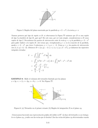 Figura 5: Regi´on del plano encerrada por la par´abola y = 2 − x2 y la recta y = x
Veamos primero qu´e tipo de regi´on es D: si observamos la Figura ?? notamos que D es una regi´on
de tipo I y tambi´en de tipo II, ¿por qu´e? En este caso, por ser m´as simple, consideraremos a D como
regi´on de tipo I. Necesitamos los puntos de intersecci´on entre la recta y = x y la par´abola y = 2 − x2
para poder deﬁnir a la regi´on D. As´ı vemos que, reemplazando y = x en la ecuaci´on de la par´abola,
queda x = 2 − x2, que tiene 2 soluciones, x = 1 y x = −2. Como y = x, los puntos de intersecci´on
son (1, 1) y (−2, −2). Entonces D = {(x, y) : −2 ≤ x ≤ 1, x ≤ y ≤ 2 − x2}, y evaluamos las siguientes
integrales iteradas:
V =
1
−2
2−x2
x
x2
dy dx
=
1
−2
x2
(2 − x2
− x) dx =
1
−2
(2x2
− x4
− x3
) dx
= 2
x3
3
−
x5
5
−
x4
4
1
−2
=
31
5
−
17
4
− 2
EJEMPLO 8: Halle el volumen del tetraedro limitado por los planos
x + 2y + z = 2, x = 2y, x = 0 y z = 0. Ver Figura ??.
Figura 6: (a) Tetraedro en el primer octante (b) Regi´on de integraci´on D en el plano xy
Comenzamos haciendo una representaci´on gr´aﬁca del s´olido en R3. La base del tetraedro es un tri´angu-
lo en el plano xy, ¿cu´ales son las rectas que lo limitan? Son las rectas del plano xy determinadas cuando
5-11
 