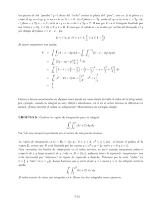 los planos de las “paredes” y el plano del “techo” cortan el plano del “piso”, esto es, i) el plano xz
corta al xy en el eje y, o sea en la recta x = 0, ii) el plano x = 2y, corta al xy en la recta x = 2y, iii)
el plano x + 2y + z = 2 corta al xy en la recta x + 2y = 2. O sea que D es el tri´angulo limitado por
las rectas x = 2y, x + 2y = 2 y x = 0. Vemos que el s´olido se encuentra por arriba del tri´angulo D y
por debajo del plano z = 2 − x − 2y.
D = {(x, y) : 0 ≤ x ≤ 1,
x
2
≤ y ≤ 1 −
x
2
}
Si ahora integramos nos queda:
V =
D
(2 − x − 2y)dA =
1
0
1−x
2
x
2
(2 − x − 2y) dy dx
=
1
0
2y − xy − y2 y=1−x
2
y=x
2
dx
=
1
0
2 − x − x 1 −
x
2
− 1 −
x
2
2
− x +
x2
2
+
x2
4
dx
=
1
0
(x2
− 2x + 1) dx =
x3
3
− x2
+ x
1
0
=
1
3
Como ya hemos mencionado, en algunos casos puede ser conveniente invertir el orden de la integraci´on;
por ejemplo, cuando la integral es muy dif´ıcil e intentamos ver si en el orden inverso la diﬁcultad es
menor. ¿C´omo invertir el orden de integraci´on? Mostraremos un ejemplo simple:
EJEMPLO 9: Graﬁcar la regi´on de integraci´on para la integral
2
0
2x
x2
(4x + 2) dy dx
Escribir una integral equivalente con el orden de integraci´on inverso.
La regi´on de integraci´on es D = DI = {(x, y) : 0 ≤ x ≤ 2, x2 ≤ y ≤ 2x}. Al trazar el gr´aﬁco de la
regi´on D, vemos que D est´a limitada por las curvas y = x2 e y = 2x entre x = 0 y x = 2.
Para encontrar los l´ımites de integraci´on en el orden inverso, es decir cuando integramos primero
respecto de x y luego respecto de y (esto es, D = DII), podemos hacer lo siguiente: imaginamos una
recta horizontal que “atraviese” la regi´on de izquierda a derecha. Notamos que la recta “entra” en
x = y
2 y “sale” en x =
√
y. Luego hacemos que y var´ıe desde y = 0 hasta y = 4. La integral entonces
queda:
4
0
√
y
y
2
(4x + 2) dx dy
El valor com´un de estas dos integrales es 8. Hacer las dos integrales como ejercicio.
5-12
 