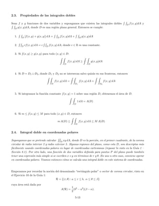 2.3. Propiedades de las integrales dobles
Sean f y g funciones de dos variables y supongamos que existen las integrales dobles D f(x, y)dA y
D g(x, y)dA, donde D es una regi´on plana general. Entonces se cumple:
1. D [f(x, y) + g(x, y)] dA = D f(x, y)dA + D g(x, y)dA
2. D cf(x, y) dA = c D f(x, y) dA, donde c ∈ R es una constante.
3. Si f(x, y) ≥ g(x, y) para todo (x, y) ∈ D:
D
f(x, y) dA ≥
D
g(x, y)dA
4. Si D = D1 ∪ D2, donde D1 y D2 no se intersecan salvo quiz´as en sus fronteras, entonces
D
f(x, y) dA =
D1
f(x, y) dA +
D2
f(x, y) dA
5. Si integramos la funci´on constante f(x, y) = 1 sobre una regi´on D, obtenemos el ´area de D.
D
1 dA = A(D)
6. Si m ≤ f(x, y) ≤ M para todo (x, y) ∈ D, entonces
m A(D) ≤
D
f(x, y) dA ≤ M A(D)
2.4. Integral doble en coordenadas polares
Supongamos que se pretende calcular D xy dA, donde D es la porci´on, en el primer cuadrante, de la corona
circular de radio interior 2 y radio exterior 5. Algunas regiones del plano, como esta D, son descriptas m´as
f´acilmente usando coordenadas polares en lugar de coordenadas cartesianas (repasar lo visto en la Gu´ıa 1 –
Secci´on 8.1). Por otro lado, una funci´on de dos variables deﬁnida para puntos P del plano puede tambi´en
tener una expresi´on m´as simple si se escriben x e y en t´erminos de r y θ. En uno u otro caso, conviene operar
en coordenadas polares. Veamos entonces c´omo se calcula una integral doble en este sistema de coordenadas.
Empezamos por recordar la noci´on del denominado “rect´angulo polar” o sector de corona circular, visto en
el Ejercicio 10 de la Gu´ıa 1:
R = {(r, θ) : a ≤ r ≤ b, α ≤ θ ≤ β}
cuya ´area est´a dada por
A(R) =
1
2
(b2
− a2
)(β − α).
5-13
 