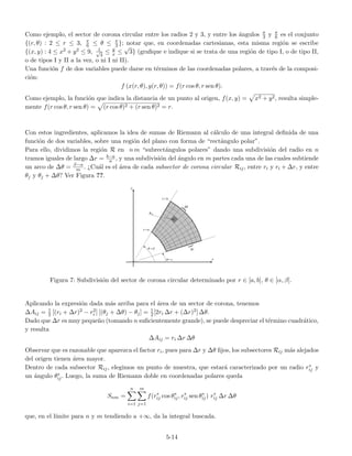 Como ejemplo, el sector de corona circular entre los radios 2 y 3, y entre los ´angulos π
3 y π
6 es el conjunto
{(r, θ) : 2 ≤ r ≤ 3, π
6 ≤ θ ≤ π
3 }; notar que, en coordenadas cartesianas, esta misma regi´on se escribe
{(x, y) : 4 ≤ x2 + y2 ≤ 9, 1√
3
≤ y
x ≤
√
3} (graﬁque e indique si se trata de una regi´on de tipo I, o de tipo II,
o de tipos I y II a la vez, o ni I ni II).
Una funci´on f de dos variables puede darse en t´erminos de las coordenadas polares, a trav´es de la composi-
ci´on:
f (x(r, θ), y(r, θ)) = f(r cos θ, r sen θ).
Como ejemplo, la funci´on que indica la distancia de un punto al origen, f(x, y) = x2 + y2, resulta simple-
mente f(r cos θ, r sen θ) = (r cos θ)2 + (r sen θ)2 = r.
Con estos ingredientes, aplicamos la idea de sumas de Riemann al c´alculo de una integral deﬁnida de una
funci´on de dos variables, sobre una regi´on del plano con forma de “rect´angulo polar”.
Para ello, dividimos la regi´on R en n m “subrect´angulos polares” dando una subdivisi´on del radio en n
tramos iguales de largo ∆r = b−a
n , y una subdivisi´on del ´angulo en m partes cada una de las cuales subtiende
un arco de ∆θ = β−α
m . ¿Cu´al es el ´area de cada subsector de corona circular Rij, entre ri y ri + ∆r, y entre
θj y θj + ∆θ? Ver Figura ??.
Figura 7: Subdivisi´on del sector de corona circular determinado por r ∈ [a, b], θ ∈ [α, β].
Aplicando la expresi´on dada m´as arriba para el ´area de un sector de corona, tenemos
∆Aij = 1
2 [(ri + ∆r)2 − r2
i ] [(θj + ∆θ) − θj] = 1
2[2ri ∆r + (∆r)2] ∆θ.
Dado que ∆r es muy peque˜no (tomando n suﬁcientemente grande), se puede despreciar el t´ermino cuadr´atico,
y resulta
∆Aij = ri ∆r ∆θ
Observar que es razonable que aparezca el factor ri, pues para ∆r y ∆θ ﬁjos, los subsectores Rij m´as alejados
del origen tienen ´area mayor.
Dentro de cada subsector Rij, elegimos un punto de muestra, que estar´a caracterizado por un radio r∗
ij y
un ´angulo θ∗
ij. Luego, la suma de Riemann doble en coordenadas polares queda
Snm =
n
i=1
m
j=1
f(r∗
ij cos θ∗
ij, r∗
ij sen θ∗
ij) r∗
ij ∆r ∆θ
que, en el l´ımite para n y m tendiendo a +∞, da la integral buscada.
5-14
 