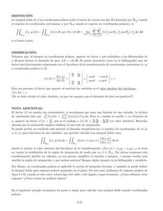 DEFINICI´ON:
La integral doble de f en coordenadas polares sobre el sector de corona circular R (denotado por Rxy cuando
se expresa en coordenadas cartesianas, y por Rrθ cuando se expresa en coordenadas polares), es
Rxy
f(x, y) dA =
Rrθ
f(x(r, θ), y(r, θ)) r dr dθ = l´ım
n,m→∞
n
i=1
m
j=1
f(r∗
ij cos θ∗
ij, r∗
ij sen θ∗
ij) r∗
ij ∆r ∆θ
si el l´ımite existe.
OBSERVACI´ON:
Notamos que, al integrar en coordenadas polares, aparece un factor r que multiplica a los diferenciales dr
y dθ para formar el elemento de ´area: dA = r dr dθ. Se puede demostrar (mire en la bibliograf´ıa) que ese
factor est´a directamente relacionado con el Jacobiano de la transformaci´on de coordenadas cartesianas (x, y)
a coordenadas polares (r, θ):
J(r, θ) ≡
∂(x, y)
∂(r, θ)
=
∂x
∂r
∂x
∂θ
∂y
∂r
∂y
∂θ
=
cos θ −r sen θ
sen θ r cos θ
= r
Para ser precisos, el factor que aparece al sustituir las variables es el valor absoluto del Jacobiano:
|J(r, θ)| = r.
(No se debe olvidar el valor absoluto, ya que eso asegura que el elemento de ´area sea positivo!!)
NOTA ADICIONAL:
El factor |J| no resulta tan sorprendente, si recordamos que para una funci´on de una variable, la t´ecnica
de sustituci´on dice que
b
a f(x) dx =
u(b)
u(a) f(x(u)) x (u) du. Esto es, cuando se escribe x en t´erminos de
u, aparece un factor x (u) = dx
du , que es el an´alogo a J(r, θ) = ∂x
∂r
∂y
∂θ − ∂x
∂θ
∂y
∂r (en valor absoluto). Recordar
adem´as que la sustituci´on implica redeﬁnir el intervalo de integraci´on.
Se puede probar un resultado m´as general, la llamada transformaci´on (o cambio) de coordenadas, de (x, y)
a (u, v), para funciones de dos variables, que permite calcular una integral doble como
Rxy
f(x, y) dx dy =
Ruv
f(x(u, v), y(u, v))
∂(x, y)
∂(u, v)
du dv
donde se incluye el valor absoluto del Jacobiano de la transformaci´on: |J(u, v)| = |xuyv − xvyu|, y se tiene
en cuenta la redeﬁnici´on de la regi´on de integraci´on de modo que (u, v) ∈ Ruv. En ciertas ocasiones esta
transformaci´on facilita los c´alculos, ya sea porque simpliﬁca la funci´on a integrar, o porque resulta m´as
sencilla la regi´on de integraci´on, o por ambos motivos! Busque alg´un ejemplo en la bibliograf´ıa y est´udielo.
Por ´ultimo, en coordenadas polares es aplicable la noci´on de integrales iteradas, y tambi´en se puede deﬁnir
la integral doble para regiones polares generales en el plano. En este caso, hablamos de regiones polares de
tipos I ´o II, cuando se dan entre valores ﬁjos del radio o del ´angulo, respectivamente. ¿C´omo deﬁnir´ıa estas
regiones? ¿C´omo ser´ıan los gr´aﬁcos t´ıpicos?
En el siguiente ejemplo resumimos los pasos a seguir para calcular una integral doble usando coordenadas
polares.
5-15
 