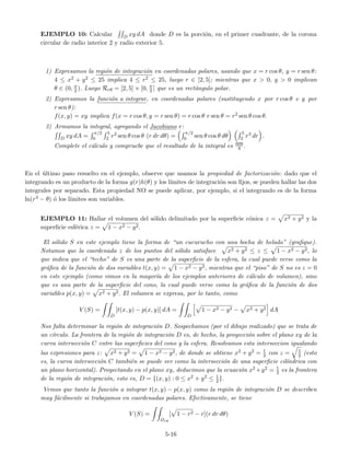 EJEMPLO 10: Calcular D xy dA donde D es la porci´on, en el primer cuadrante, de la corona
circular de radio interior 2 y radio exterior 5.
1) Expresamos la regi´on de integraci´on en coordenadas polares, usando que x = r cos θ, y = r sen θ:
4 ≤ x2 + y2 ≤ 25 implica 4 ≤ r2 ≤ 25, luego r ∈ [2, 5]; mientras que x > 0, y > 0 implican
θ ∈ (0, π
2 ). Luego Rrθ = [2, 5] × [0, π
2 ] que es un rect´angulo polar.
2) Expresamos la funci´on a integrar, en coordenadas polares (sustituyendo x por r cos θ e y por
r sen θ):
f(x, y) = xy implica f(x = r cos θ, y = r sen θ) = r cos θ r sen θ = r2 sen θ cos θ.
3) Armamos la integral, agregando el Jacobiano r:
D xy dA =
π/2
0
5
2 r2 sen θ cos θ (r dr dθ) =
π/2
0 sen θ cos θ dθ
5
2 r3 dr .
Complete el c´alculo y compruebe que el resultado de la integral es 609
8 .
En el ´ultimo paso resuelto en el ejemplo, observe que usamos la propiedad de factorizaci´on: dado que el
integrando es un producto de la forma g(r)h(θ) y los l´ımites de integraci´on son ﬁjos, se pueden hallar las dos
integrales por separado. Esta propiedad NO se puede aplicar, por ejemplo, si el integrando es de la forma
ln(r3 − θ) ´o los l´ımites son variables.
EJEMPLO 11: Hallar el volumen del s´olido delimitado por la superﬁcie c´onica z = x2 + y2 y la
superﬁcie esf´erica z = 1 − x2 − y2.
El s´olido S en este ejemplo tiene la forma de “un cucurucho con una bocha de helado” (graﬁque).
Notamos que la coordenada z de los puntos del s´olido satisface x2 + y2 ≤ z ≤ 1 − x2 − y2, lo
que indica que el “techo” de S es una parte de la superﬁcie de la esfera, la cual puede verse como la
gr´aﬁca de la funci´on de dos variables t(x, y) = 1 − x2 − y2, mientras que el “piso” de S no es z = 0
en este ejemplo (como vimos en la mayor´ıa de los ejemplos anteriores de c´alculo de volumen), sino
que es una parte de la superﬁcie del cono, la cual puede verse como la gr´aﬁca de la funci´on de dos
variables p(x, y) = x2 + y2. El volumen se expresa, por lo tanto, como
V (S) =
D
[t(x, y) − p(x, y)] dA =
D
1 − x2 − y2 − x2 + y2 dA
Nos falta determinar la regi´on de integraci´on D. Sospechamos (por el dibujo realizado) que se trata de
un c´ırculo. La frontera de la regi´on de integraci´on D es, de hecho, la proyecci´on sobre el plano xy de la
curva intersecci´on C entre las superﬁcies del cono y la esfera. Resolvamos esta interseccion igualando
las expresiones para z: x2 + y2 = 1 − x2 − y2, de donde se obtiene x2 + y2 = 1
2 con z = 1
2 (esto
es, la curva intersecci´on C tambi´en se puede ver como la intersecci´on de una superﬁcie cil´ındrica con
un plano horizontal). Proyectando en el plano xy, deducimos que la ecuaci´on x2 +y2 = 1
2 es la frontera
de la regi´on de integraci´on, esto es, D = {(x, y) : 0 ≤ x2 + y2 ≤ 1
2}.
Vemos que tanto la funci´on a integrar t(x, y) − p(x, y) como la regi´on de integraci´on D se describen
muy f´acilmente si trabajamos en coordenadas polares. Efectivamente, se tiene
V (S) =
Drθ
[ 1 − r2 − r](r dr dθ)
5-16
 